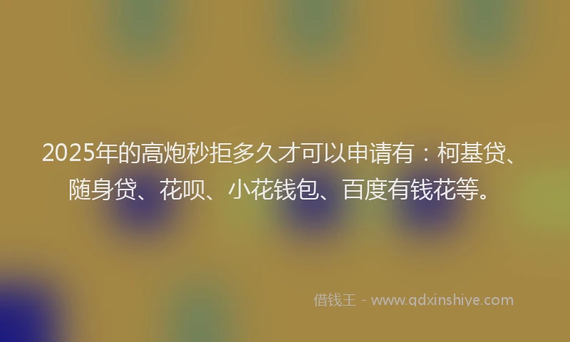 2025年的高炮秒拒多久才可以申请有：柯基贷、随身贷、花呗、小花钱包、百度有钱花等。