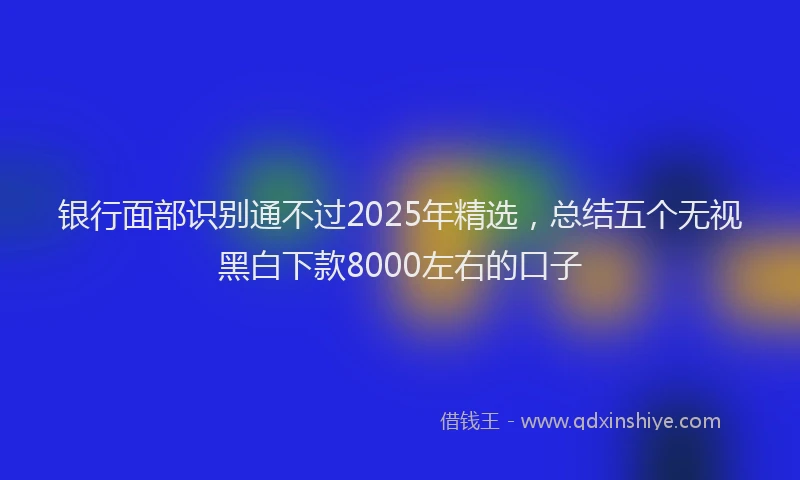 银行面部识别通不过2025年精选，总结五个无视黑白下款8000左右的口子