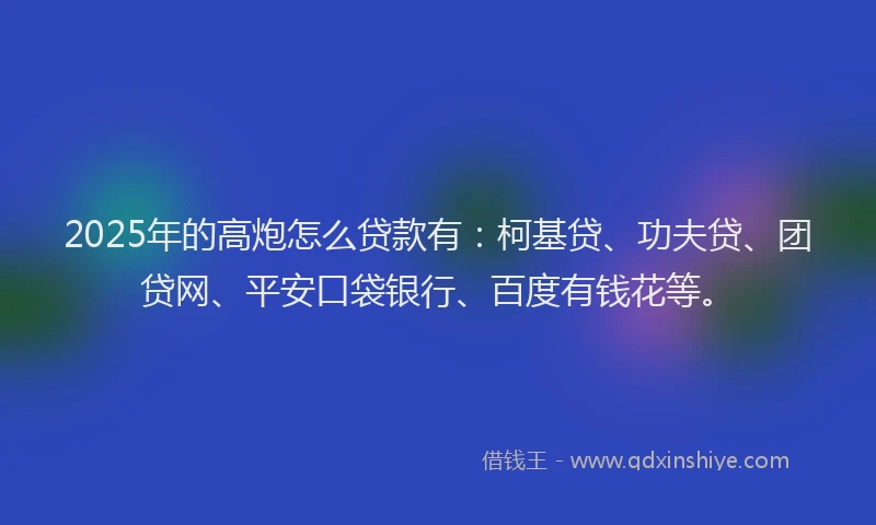 2025年的高炮怎么贷款有：柯基贷、功夫贷、团贷网、平安口袋银行、百度有钱花等。