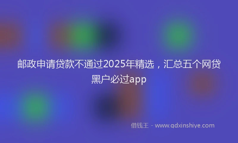 邮政申请贷款不通过2025年精选，汇总五个网贷黑户必过app