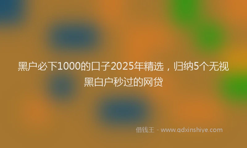 黑户必下1000的口子2025年精选，归纳5个无视黑白户秒过的网贷