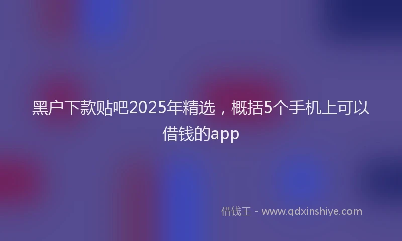 黑户下款贴吧2025年精选，概括5个手机上可以借钱的app