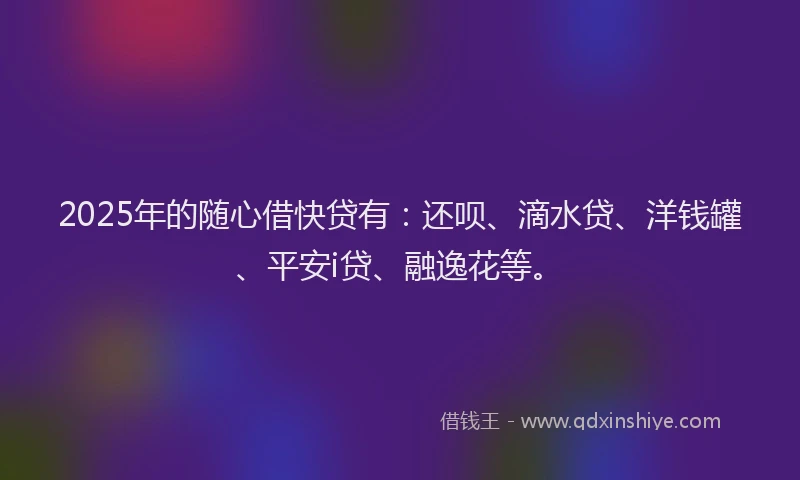 2025年的随心借快贷有：还呗、滴水贷、洋钱罐、平安i贷、融逸花等。