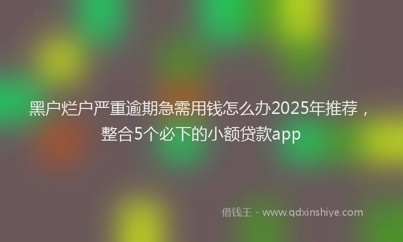 黑户烂户严重逾期急需用钱怎么办2025年推荐，整合5个必下的小额贷款app