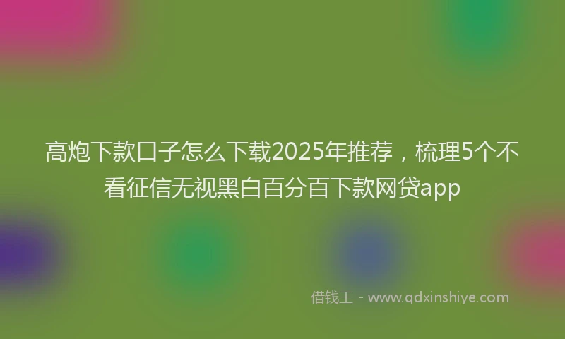 高炮下款口子怎么下载2025年推荐，梳理5个不看征信无视黑白百分百下款网贷app
