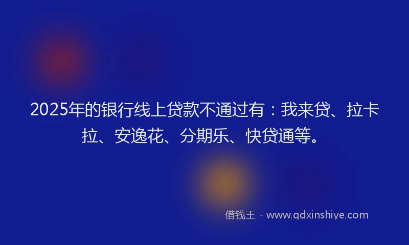 2025年的银行线上贷款不通过有：我来贷、拉卡拉、安逸花、分期乐、快贷通等。