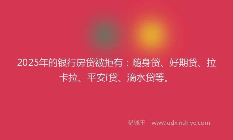 2025年的银行房贷被拒有：随身贷、好期贷、拉卡拉、平安i贷、滴水贷等。