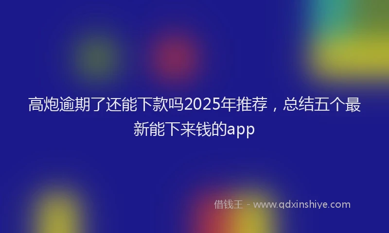高炮逾期了还能下款吗2025年推荐，总结五个最新能下来钱的app