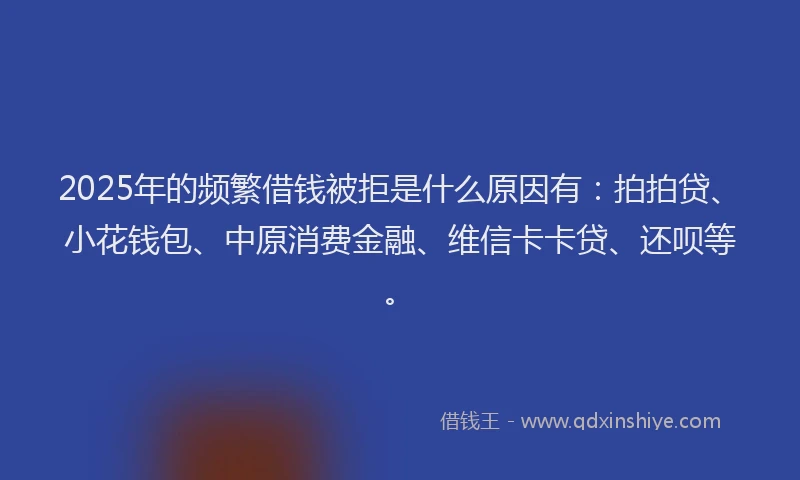 2025年的频繁借钱被拒是什么原因有：拍拍贷、小花钱包、中原消费金融、维信卡卡贷、还呗等。