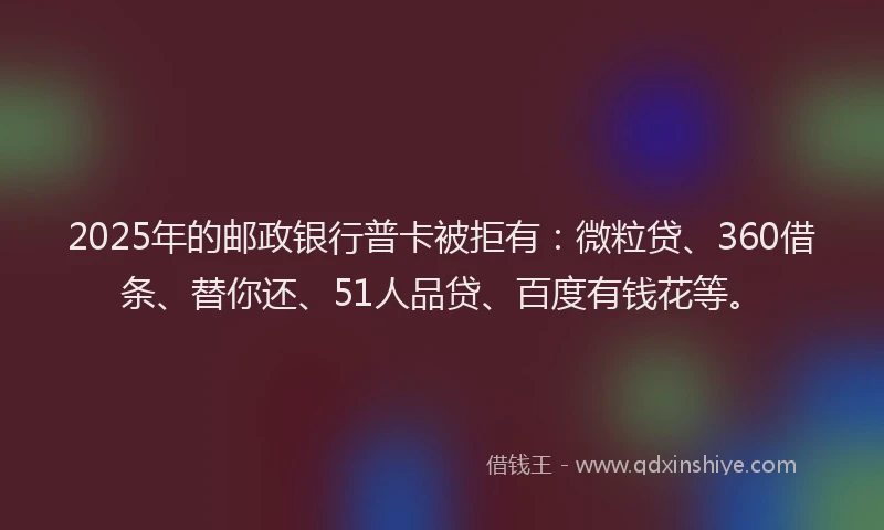 2025年的邮政银行普卡被拒有：微粒贷、360借条、替你还、51人品贷、百度有钱花等。