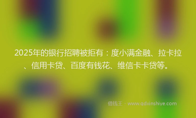 2025年的银行招聘被拒有：度小满金融、拉卡拉、信用卡贷、百度有钱花、维信卡卡贷等。
