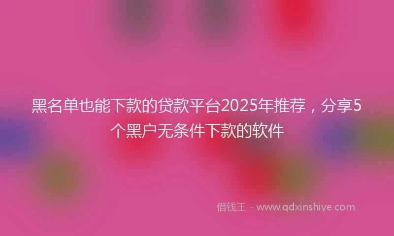 黑名单也能下款的贷款平台2025年推荐，分享5个黑户无条件下款的软件