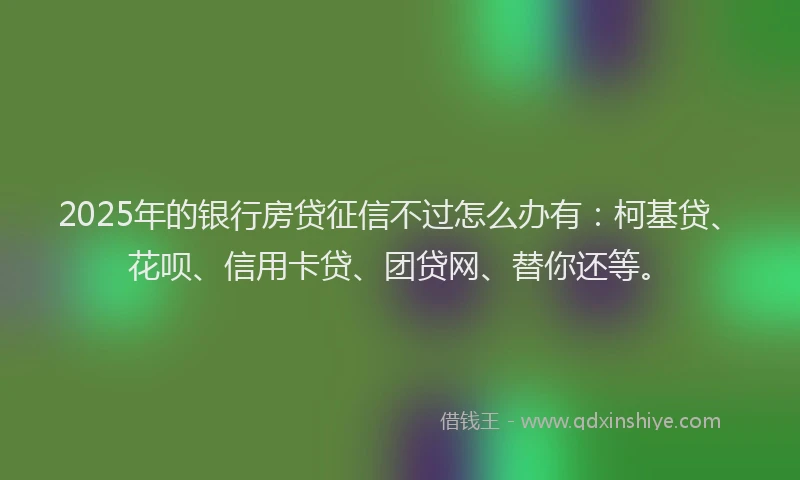 2025年的银行房贷征信不过怎么办有：柯基贷、花呗、信用卡贷、团贷网、替你还等。