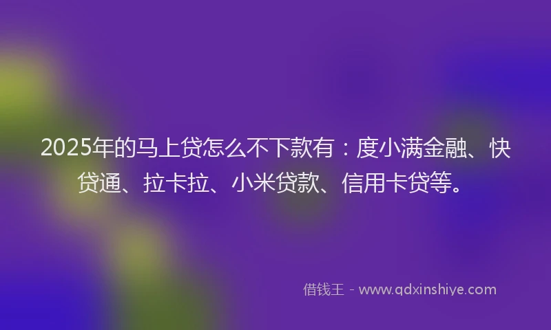 2025年的马上贷怎么不下款有：度小满金融、快贷通、拉卡拉、小米贷款、信用卡贷等。