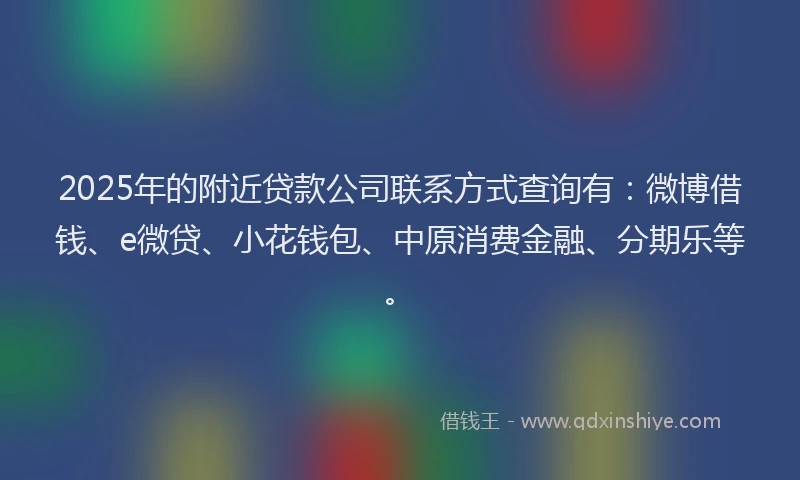 2025年的附近贷款公司联系方式查询有：微博借钱、e微贷、小花钱包、中原消费金融、分期乐等。