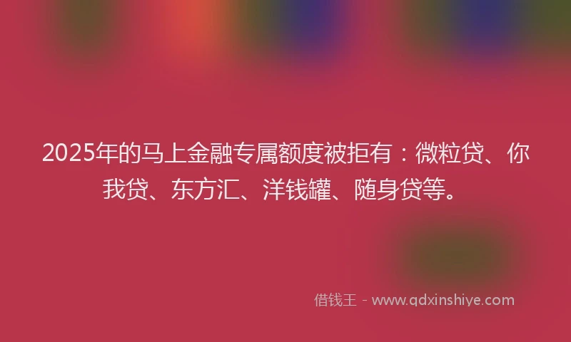 2025年的马上金融专属额度被拒有：微粒贷、你我贷、东方汇、洋钱罐、随身贷等。