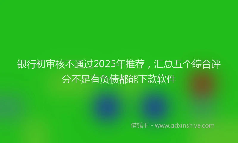 银行初审核不通过2025年推荐，汇总五个综合评分不足有负债都能下款软件