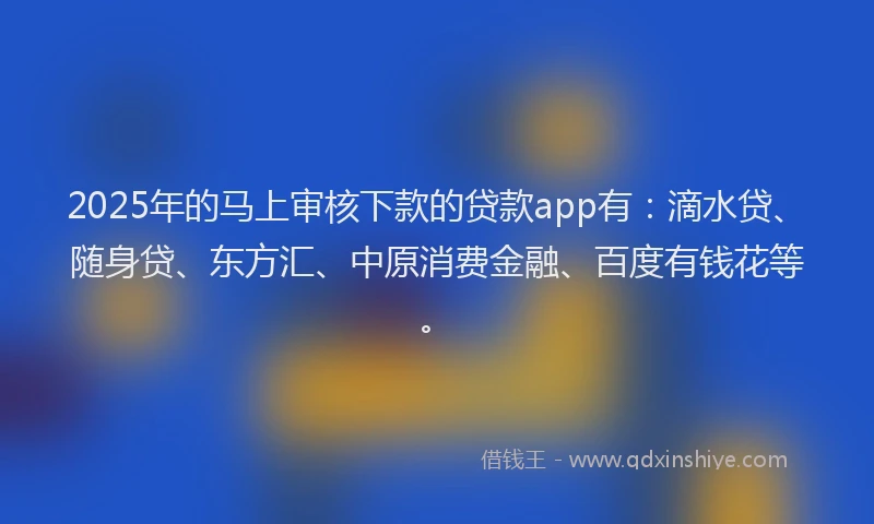 2025年的马上审核下款的贷款app有：滴水贷、随身贷、东方汇、中原消费金融、百度有钱花等。