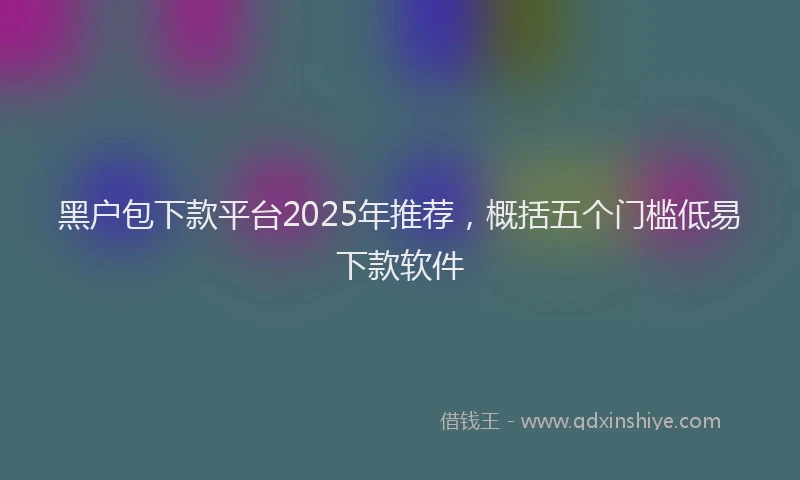 黑户包下款平台2025年推荐，概括五个门槛低易下款软件