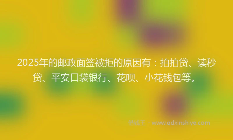 2025年的邮政面签被拒的原因有：拍拍贷、读秒贷、平安口袋银行、花呗、小花钱包等。