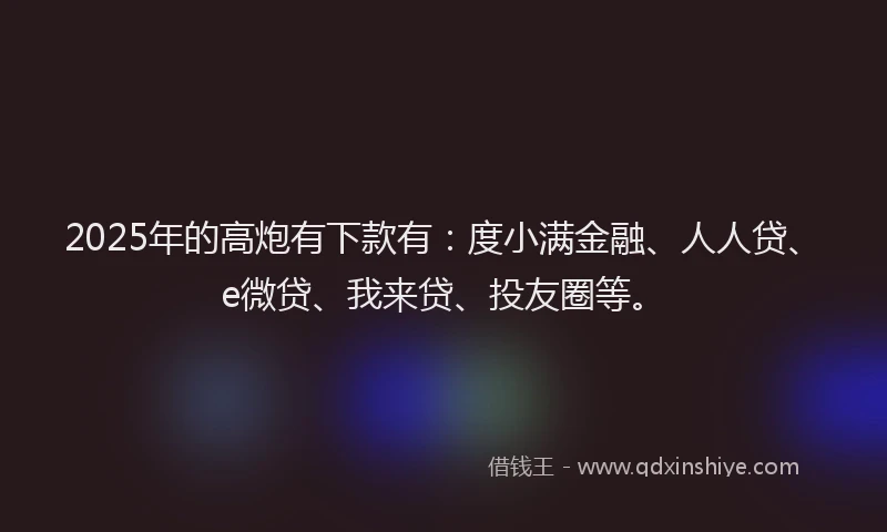 2025年的高炮有下款有：度小满金融、人人贷、e微贷、我来贷、投友圈等。