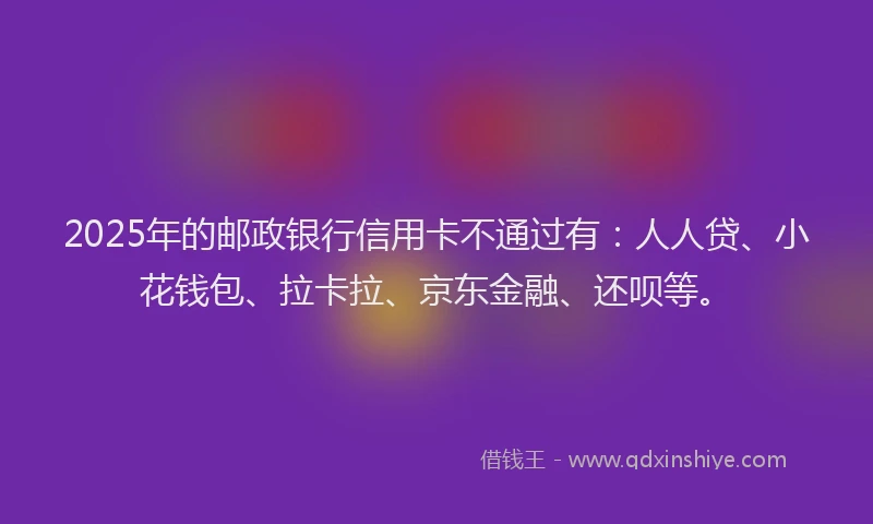 2025年的邮政银行信用卡不通过有：人人贷、小花钱包、拉卡拉、京东金融、还呗等。