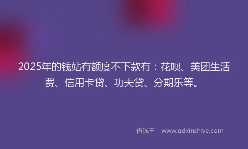 2025年的钱站有额度不下款有：花呗、美团生活费、信用卡贷、功夫贷、分期乐等。