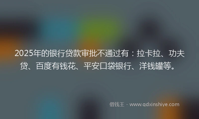 2025年的银行贷款审批不通过有：拉卡拉、功夫贷、百度有钱花、平安口袋银行、洋钱罐等。