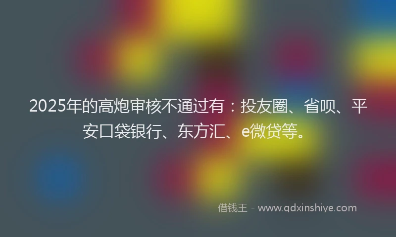2025年的高炮审核不通过有：投友圈、省呗、平安口袋银行、东方汇、e微贷等。