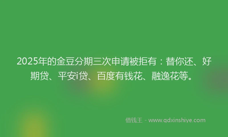 2025年的金豆分期三次申请被拒有：替你还、好期贷、平安i贷、百度有钱花、融逸花等。