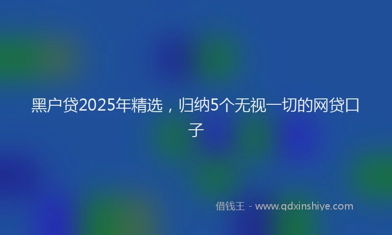 黑户贷2025年精选，归纳5个无视一切的网贷口子