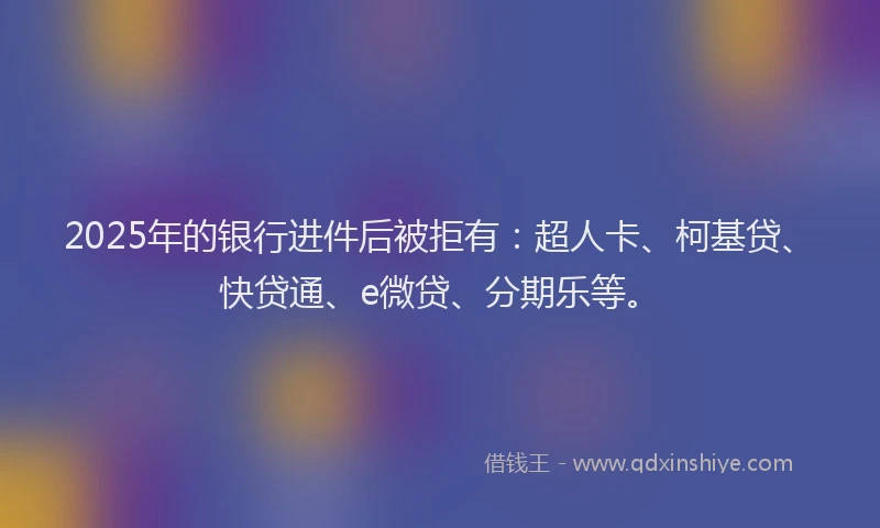 2025年的银行进件后被拒有：超人卡、柯基贷、快贷通、e微贷、分期乐等。