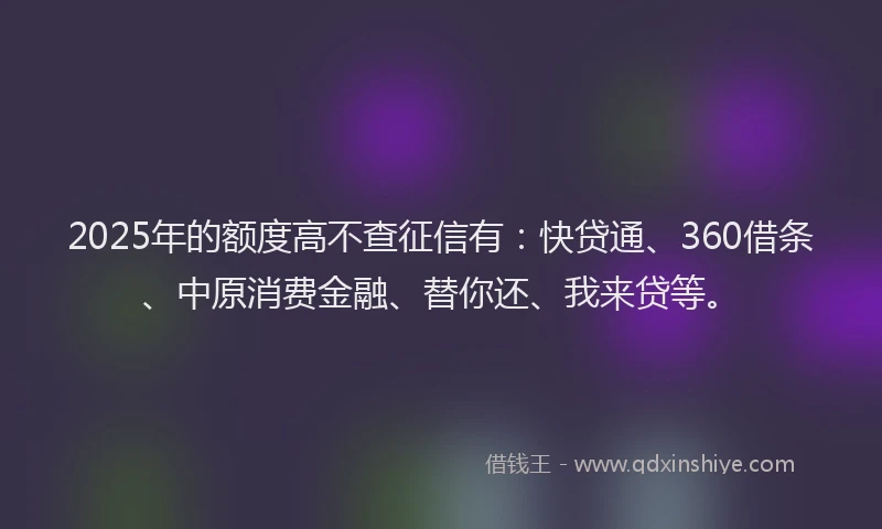 2025年的额度高不查征信有：快贷通、360借条、中原消费金融、替你还、我来贷等。
