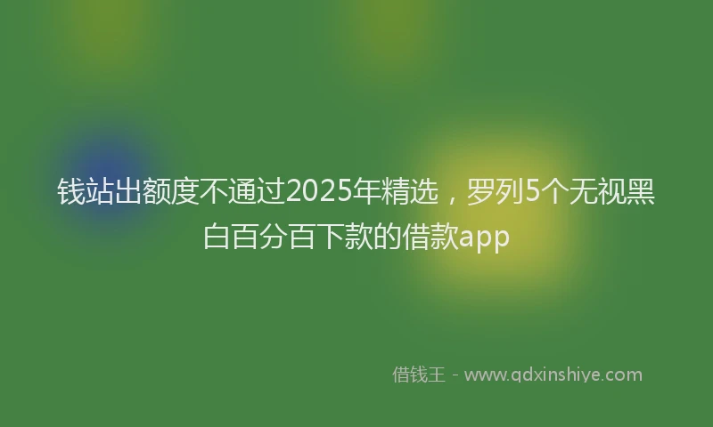 钱站出额度不通过2025年精选，罗列5个无视黑白百分百下款的借款app