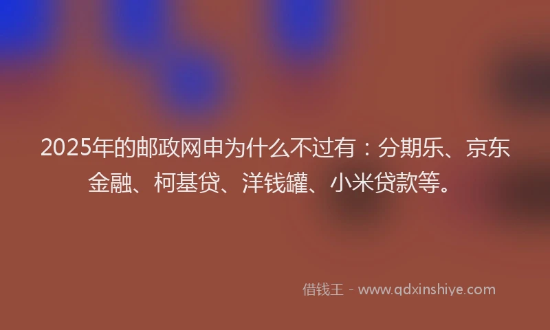 2025年的邮政网申为什么不过有：分期乐、京东金融、柯基贷、洋钱罐、小米贷款等。