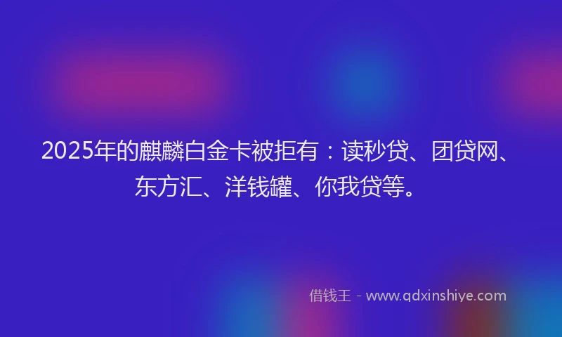2025年的麒麟白金卡被拒有：读秒贷、团贷网、东方汇、洋钱罐、你我贷等。