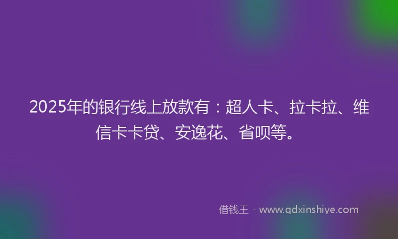 2025年的银行线上放款有：超人卡、拉卡拉、维信卡卡贷、安逸花、省呗等。