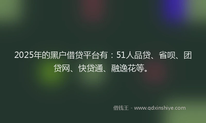 2025年的黑户借贷平台有：51人品贷、省呗、团贷网、快贷通、融逸花等。