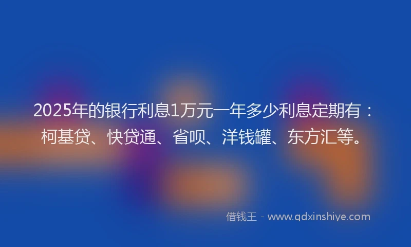 2025年的银行利息1万元一年多少利息定期有：柯基贷、快贷通、省呗、洋钱罐、东方汇等。
