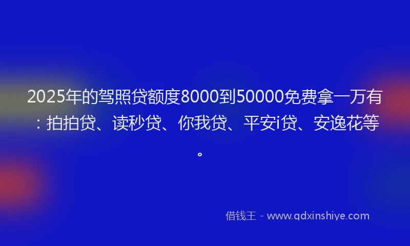 2025年的驾照贷额度8000到50000免费拿一万有：拍拍贷、读秒贷、你我贷、平安i贷、安逸花等。