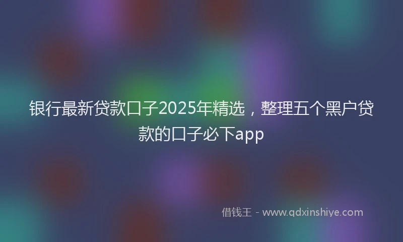 银行最新贷款口子2025年精选，整理五个黑户贷款的口子必下app