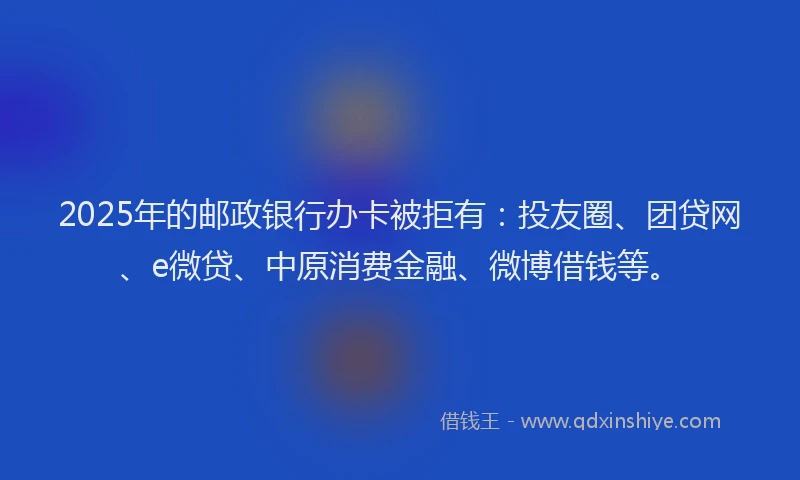 2025年的邮政银行办卡被拒有：投友圈、团贷网、e微贷、中原消费金融、微博借钱等。