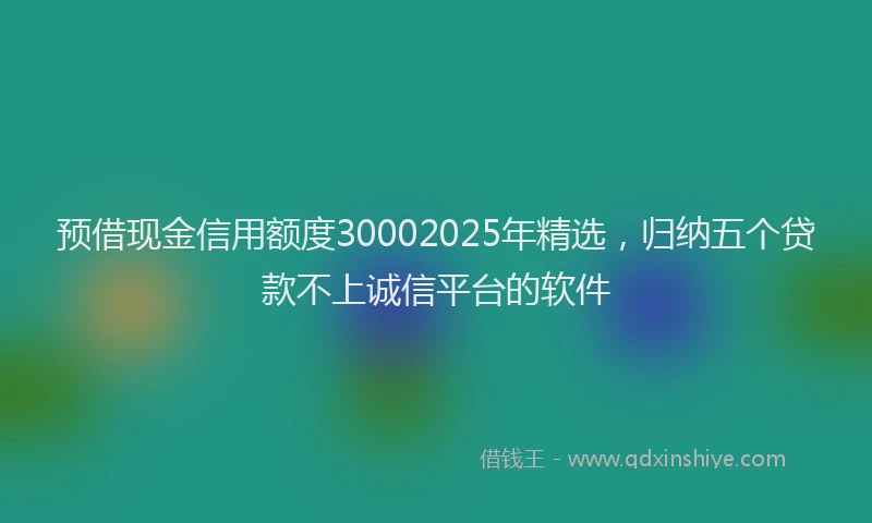 预借现金信用额度30002025年精选，归纳五个贷款不上诚信平台的软件