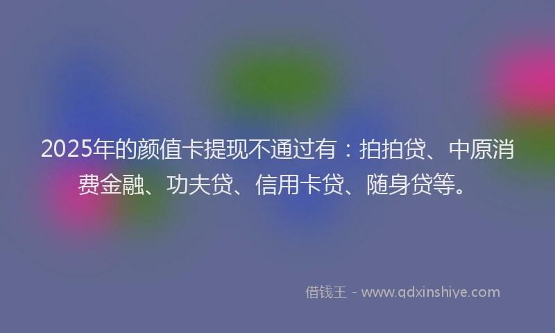 2025年的颜值卡提现不通过有：拍拍贷、中原消费金融、功夫贷、信用卡贷、随身贷等。