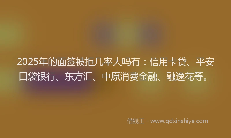2025年的面签被拒几率大吗有：信用卡贷、平安口袋银行、东方汇、中原消费金融、融逸花等。