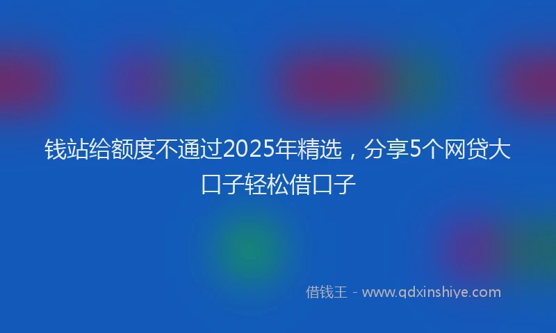 钱站给额度不通过2025年精选，分享5个网贷大口子轻松借口子