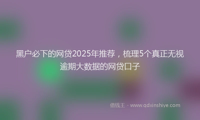 黑户必下的网贷2025年推荐，梳理5个真正无视逾期大数据的网贷口子