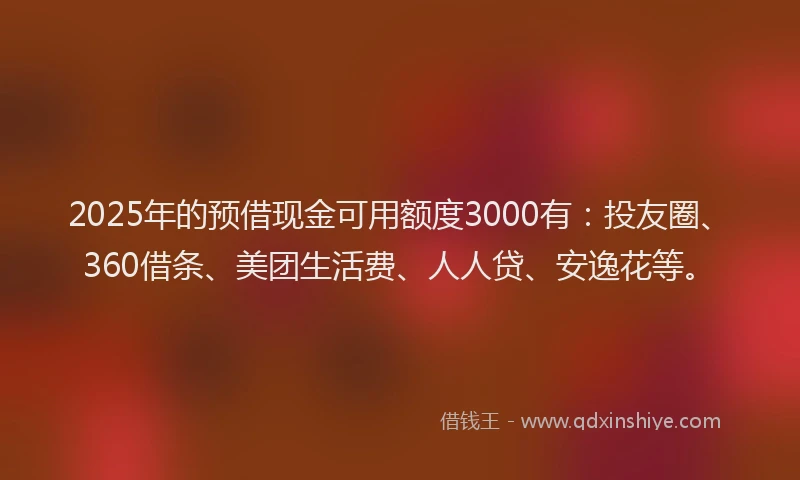 2025年的预借现金可用额度3000有：投友圈、360借条、美团生活费、人人贷、安逸花等。