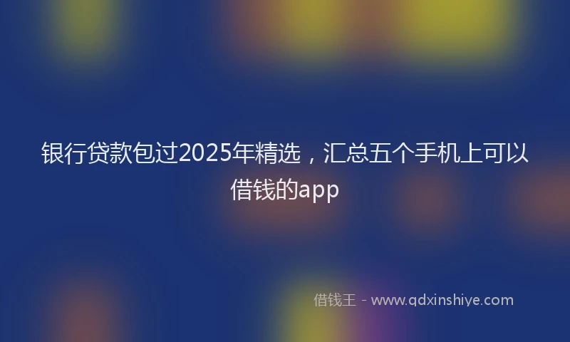 银行贷款包过2025年精选，汇总五个手机上可以借钱的app