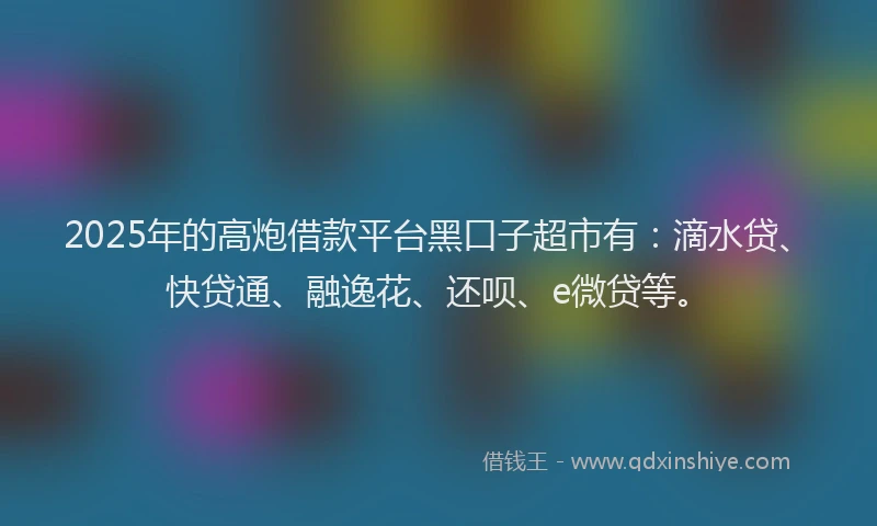 2025年的高炮借款平台黑口子超市有：滴水贷、快贷通、融逸花、还呗、e微贷等。